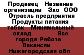 Продавец › Название организации ­ Эхо, ООО › Отрасль предприятия ­ Продукты питания, табак › Минимальный оклад ­ 27 000 - Все города Работа » Вакансии   . Нижегородская обл.,Дзержинск г.